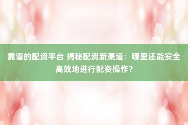靠谱的配资平台 揭秘配资新渠道：哪里还能安全高效地进行配资操作？