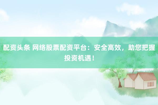 配资头条 网络股票配资平台：安全高效，助您把握投资机遇！
