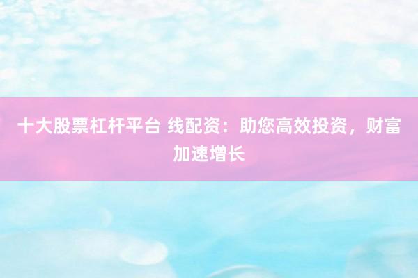 十大股票杠杆平台 线配资：助您高效投资，财富加速增长