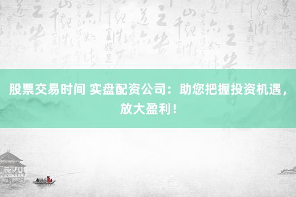 股票交易时间 实盘配资公司：助您把握投资机遇，放大盈利！