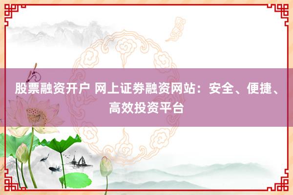 股票融资开户 网上证劵融资网站:安全、便捷、高效投资平台