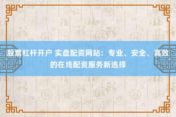 股票杠杆开户 实盘配资网站：专业、安全、高效的在线配资服务新选择