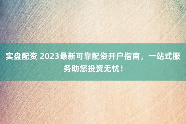 实盘配资 2023最新可靠配资开户指南,一站式服务助您投资无忧!