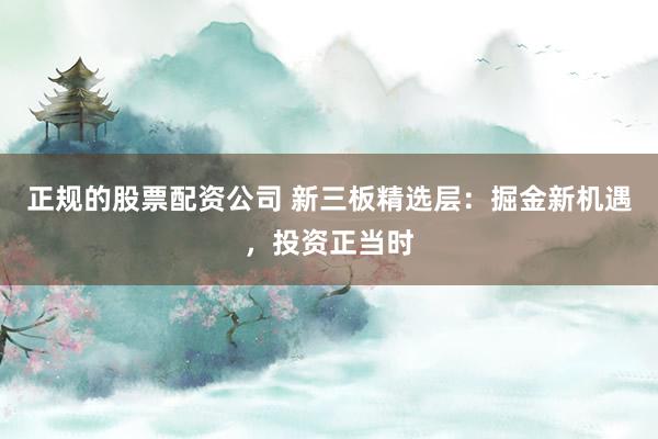 正规的股票配资公司 新三板精选层：掘金新机遇，投资正当时