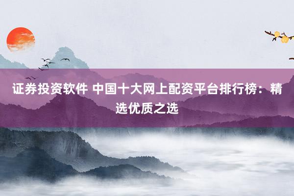 证券投资软件 中国十大网上配资平台排行榜：精选优质之选