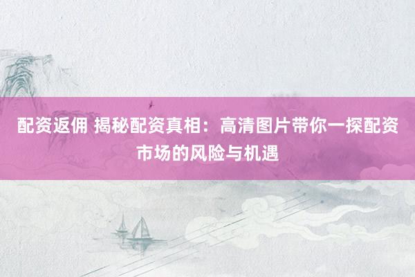 配资返佣 揭秘配资真相：高清图片带你一探配资市场的风险与机遇