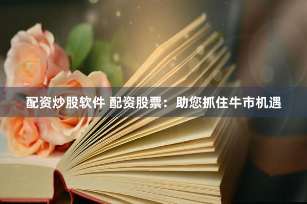 配资炒股软件 配资股票：助您抓住牛市机遇