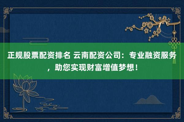 正规股票配资排名 云南配资公司：专业融资服务，助您实现财富增值梦想！