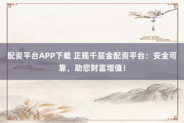 配资平台APP下载 正规千层金配资平台:安全可靠,助您财富增值!