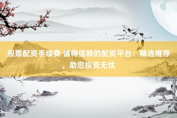 股票配资手续费 值得信赖的配资平台：精选推荐，助您投资无忧