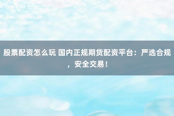 股票配资怎么玩 国内正规期货配资平台：严选合规，安全交易！
