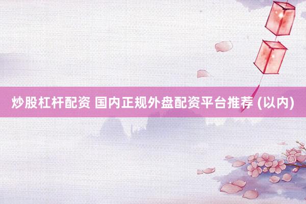 炒股杠杆配资 国内正规外盘配资平台推荐 (以内)